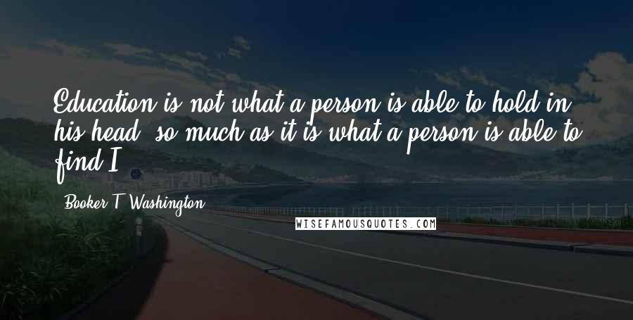 Booker T. Washington Quotes: Education is not what a person is able to hold in his head, so much as it is what a person is able to find.I