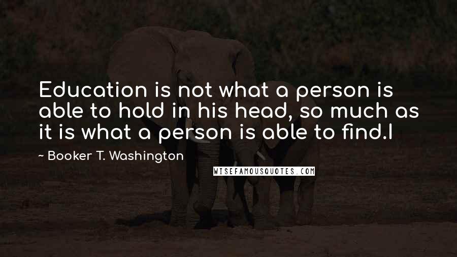 Booker T. Washington Quotes: Education is not what a person is able to hold in his head, so much as it is what a person is able to find.I