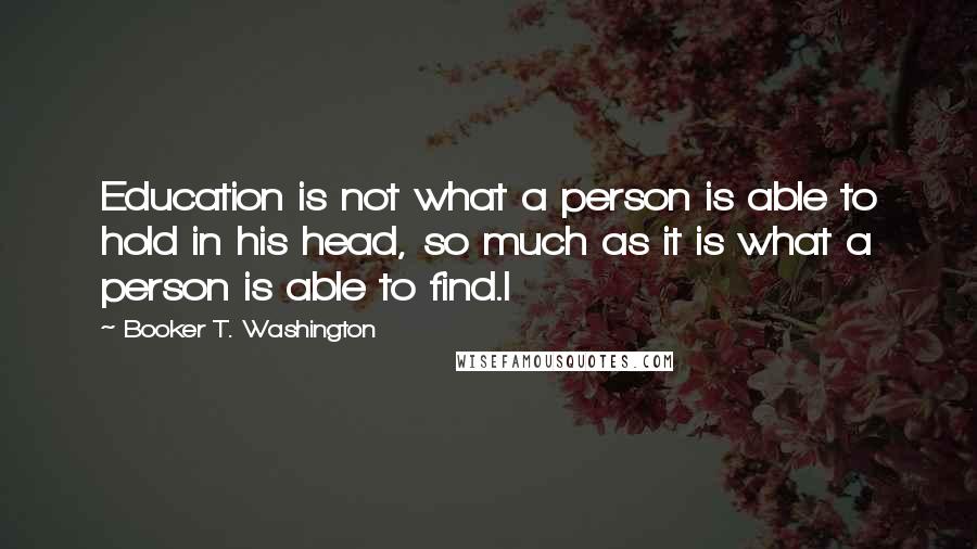 Booker T. Washington Quotes: Education is not what a person is able to hold in his head, so much as it is what a person is able to find.I