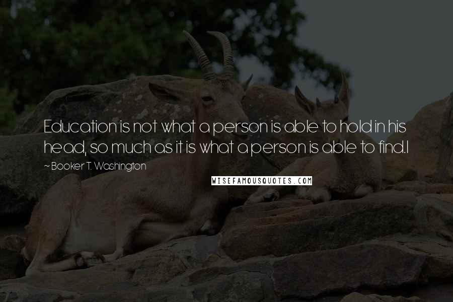 Booker T. Washington Quotes: Education is not what a person is able to hold in his head, so much as it is what a person is able to find.I