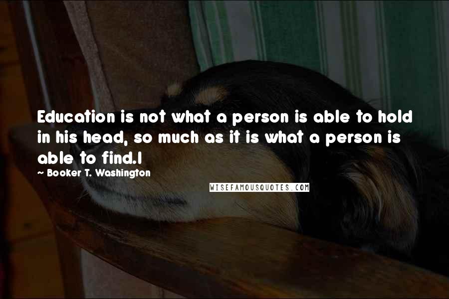 Booker T. Washington Quotes: Education is not what a person is able to hold in his head, so much as it is what a person is able to find.I