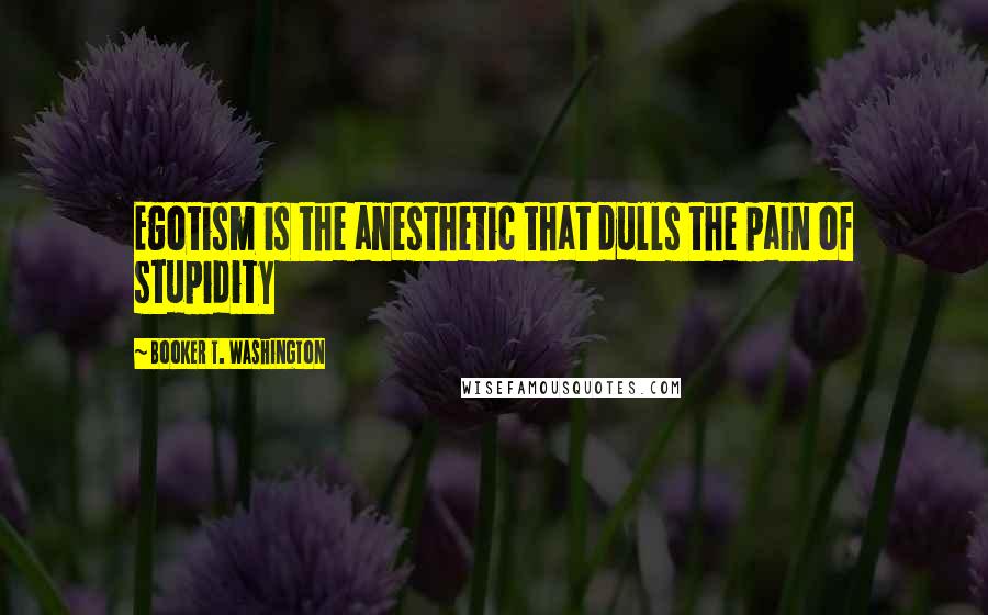 Booker T. Washington Quotes: Egotism is the anesthetic that dulls the pain of stupidity