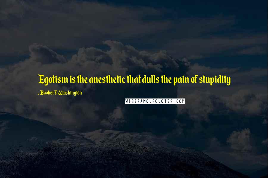 Booker T. Washington Quotes: Egotism is the anesthetic that dulls the pain of stupidity