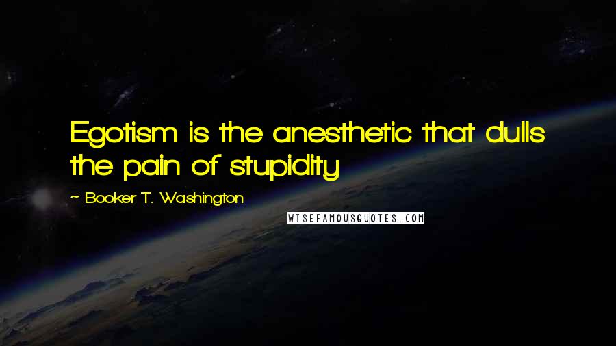 Booker T. Washington Quotes: Egotism is the anesthetic that dulls the pain of stupidity