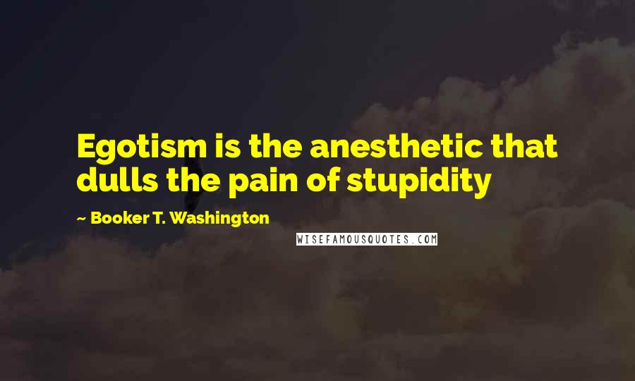 Booker T. Washington Quotes: Egotism is the anesthetic that dulls the pain of stupidity