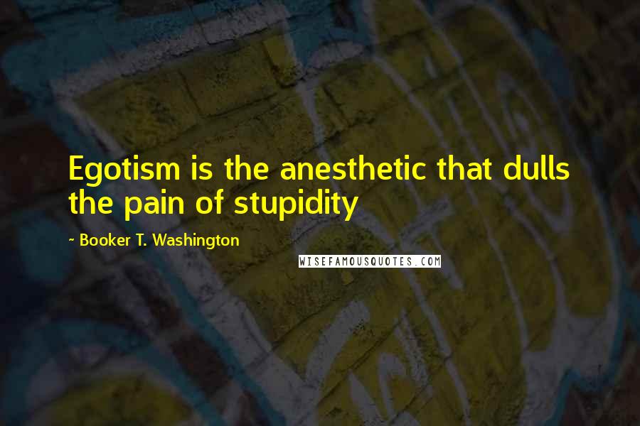 Booker T. Washington Quotes: Egotism is the anesthetic that dulls the pain of stupidity