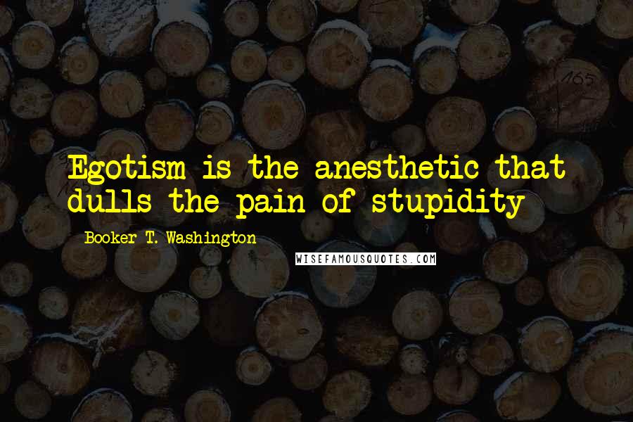 Booker T. Washington Quotes: Egotism is the anesthetic that dulls the pain of stupidity