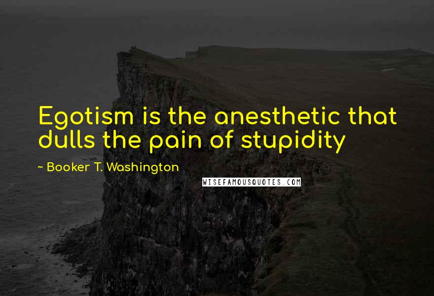 Booker T. Washington Quotes: Egotism is the anesthetic that dulls the pain of stupidity