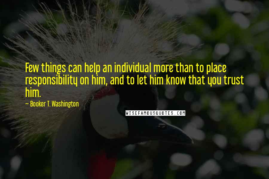Booker T. Washington Quotes: Few things can help an individual more than to place responsibility on him, and to let him know that you trust him.