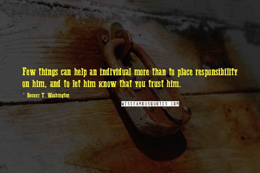 Booker T. Washington Quotes: Few things can help an individual more than to place responsibility on him, and to let him know that you trust him.