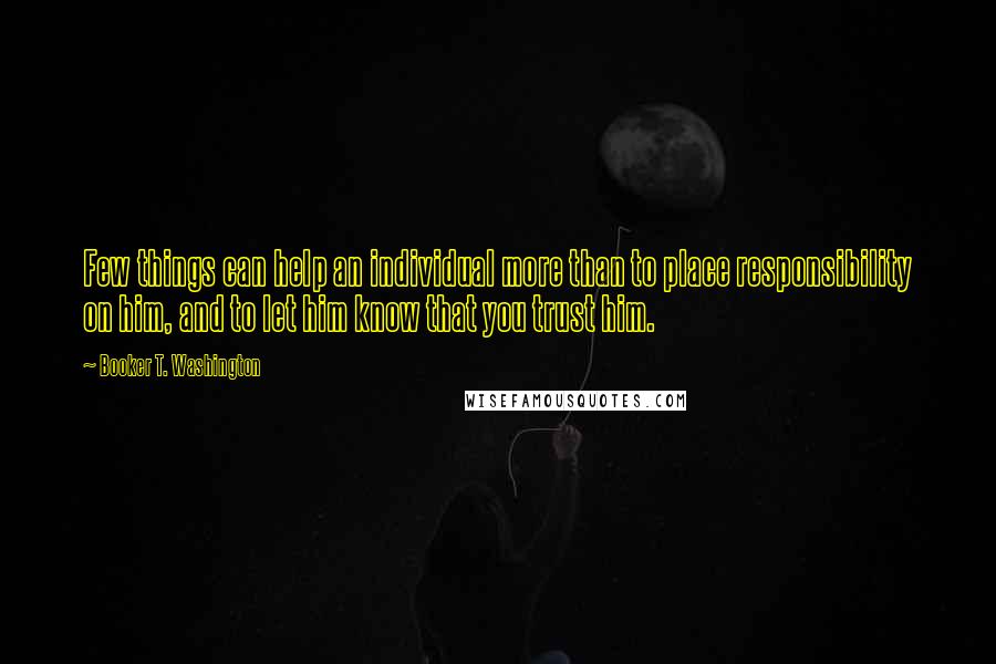 Booker T. Washington Quotes: Few things can help an individual more than to place responsibility on him, and to let him know that you trust him.