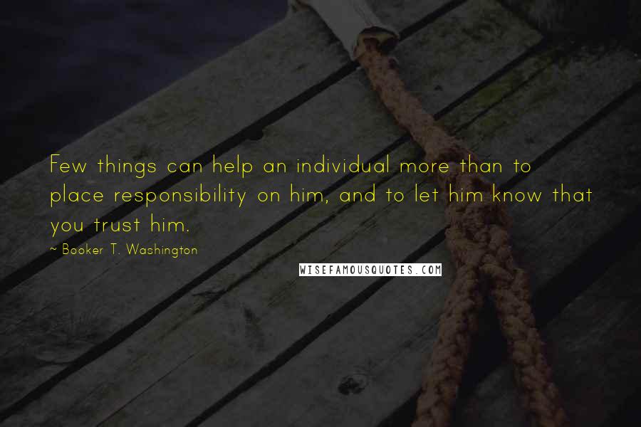 Booker T. Washington Quotes: Few things can help an individual more than to place responsibility on him, and to let him know that you trust him.
