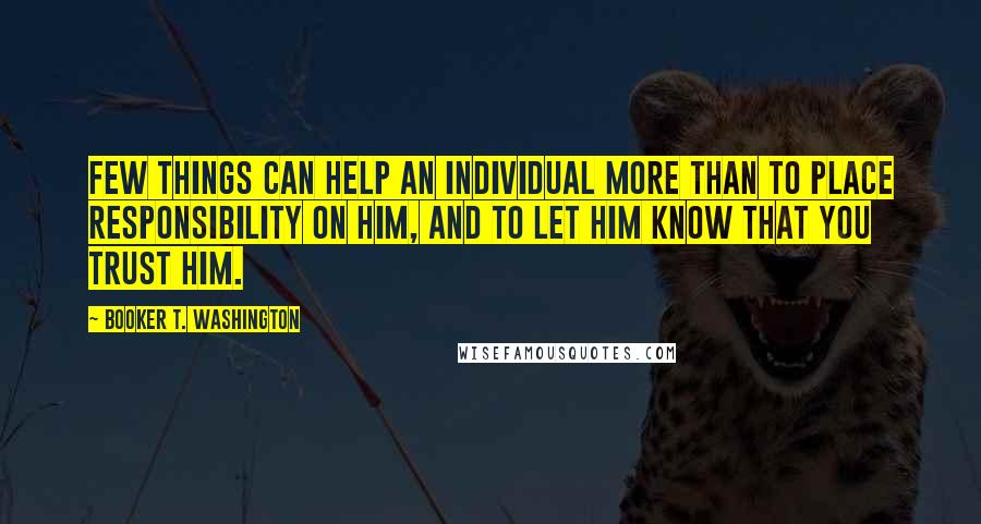 Booker T. Washington Quotes: Few things can help an individual more than to place responsibility on him, and to let him know that you trust him.