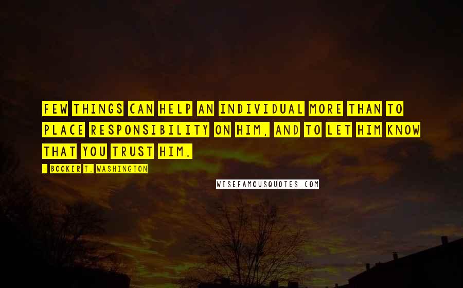 Booker T. Washington Quotes: Few things can help an individual more than to place responsibility on him, and to let him know that you trust him.