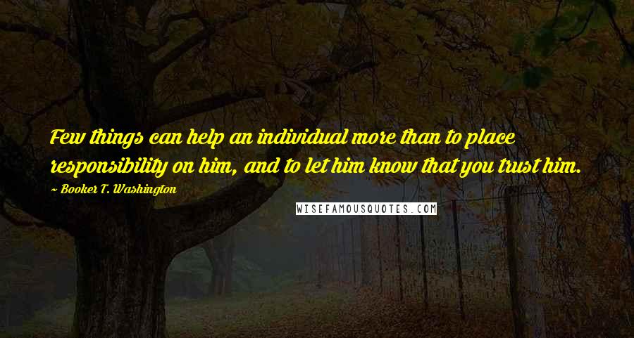 Booker T. Washington Quotes: Few things can help an individual more than to place responsibility on him, and to let him know that you trust him.