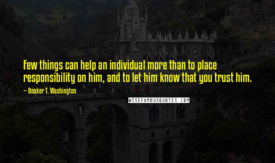 Booker T. Washington Quotes: Few things can help an individual more than to place responsibility on him, and to let him know that you trust him.