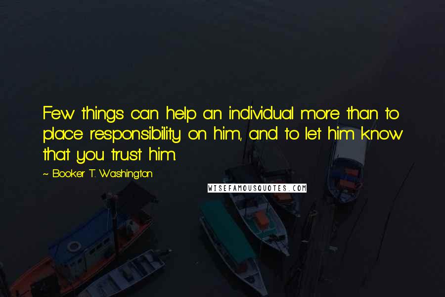 Booker T. Washington Quotes: Few things can help an individual more than to place responsibility on him, and to let him know that you trust him.