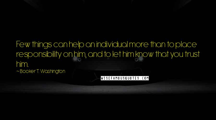 Booker T. Washington Quotes: Few things can help an individual more than to place responsibility on him, and to let him know that you trust him.