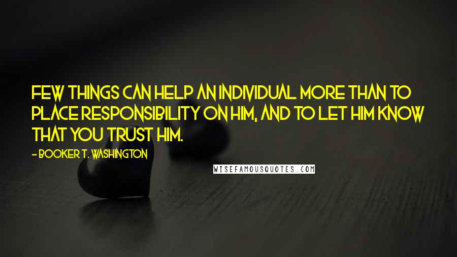 Booker T. Washington Quotes: Few things can help an individual more than to place responsibility on him, and to let him know that you trust him.