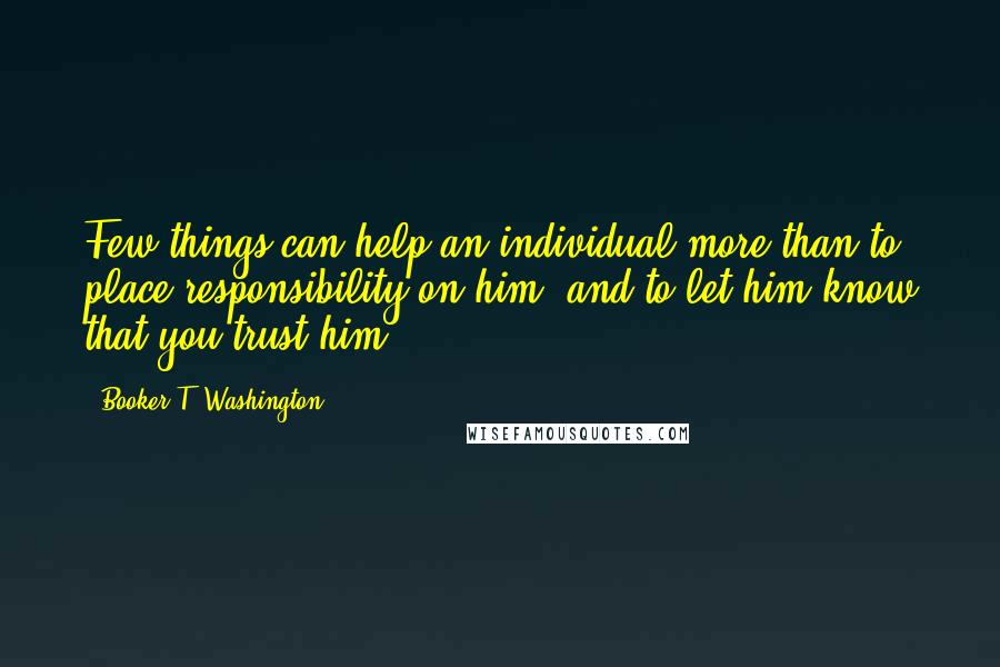 Booker T. Washington Quotes: Few things can help an individual more than to place responsibility on him, and to let him know that you trust him.
