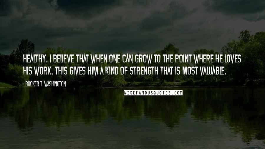 Booker T. Washington Quotes: healthy. I believe that when one can grow to the point where he loves his work, this gives him a kind of strength that is most valuable.
