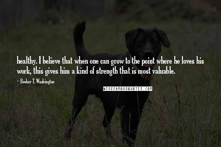 Booker T. Washington Quotes: healthy. I believe that when one can grow to the point where he loves his work, this gives him a kind of strength that is most valuable.