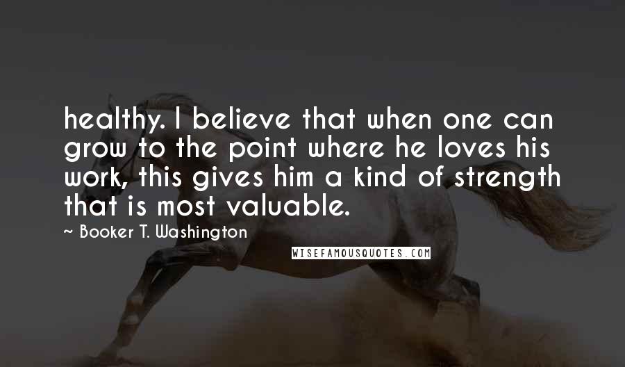 Booker T. Washington Quotes: healthy. I believe that when one can grow to the point where he loves his work, this gives him a kind of strength that is most valuable.