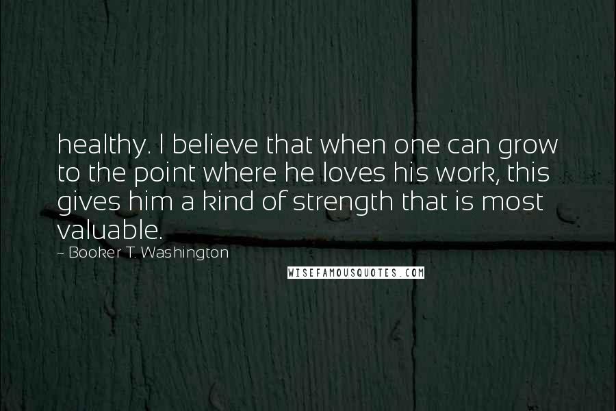 Booker T. Washington Quotes: healthy. I believe that when one can grow to the point where he loves his work, this gives him a kind of strength that is most valuable.