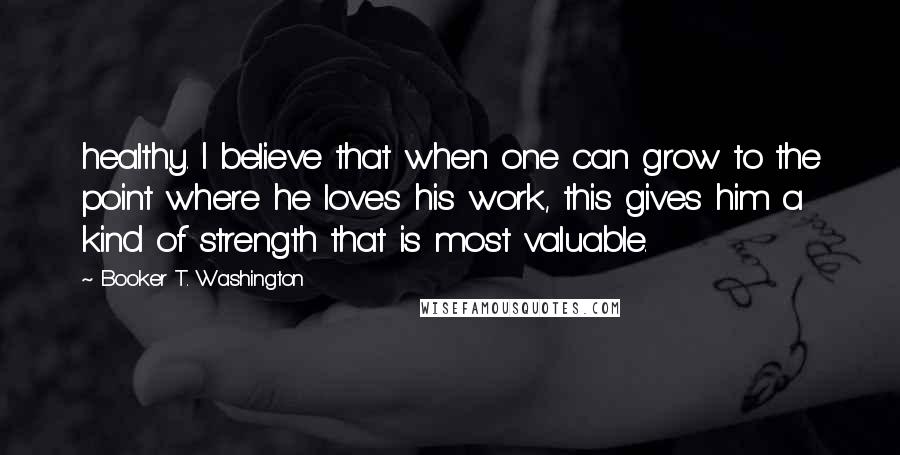 Booker T. Washington Quotes: healthy. I believe that when one can grow to the point where he loves his work, this gives him a kind of strength that is most valuable.
