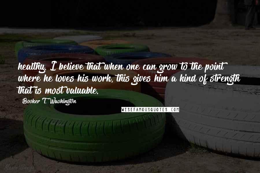Booker T. Washington Quotes: healthy. I believe that when one can grow to the point where he loves his work, this gives him a kind of strength that is most valuable.