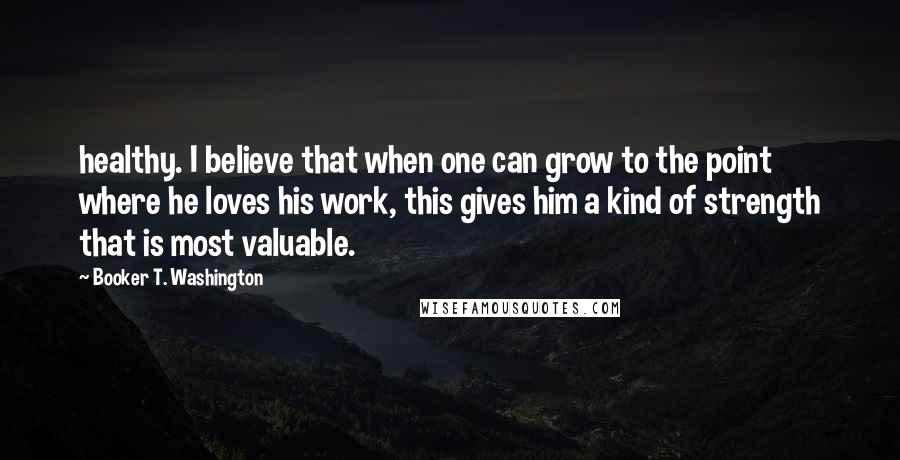 Booker T. Washington Quotes: healthy. I believe that when one can grow to the point where he loves his work, this gives him a kind of strength that is most valuable.