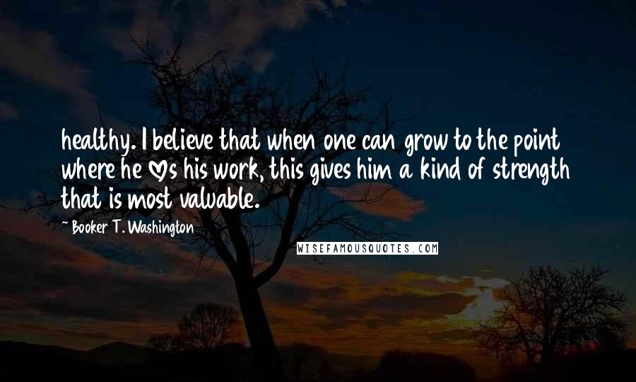 Booker T. Washington Quotes: healthy. I believe that when one can grow to the point where he loves his work, this gives him a kind of strength that is most valuable.