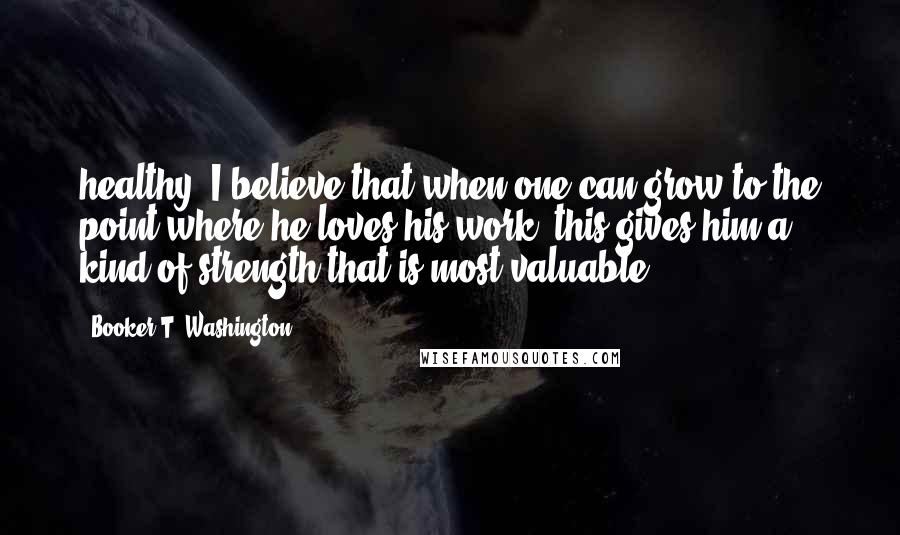 Booker T. Washington Quotes: healthy. I believe that when one can grow to the point where he loves his work, this gives him a kind of strength that is most valuable.