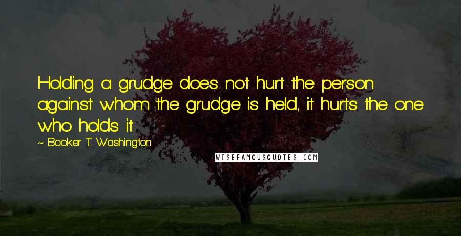 Booker T. Washington Quotes: Holding a grudge does not hurt the person against whom the grudge is held, it hurts the one who holds it.