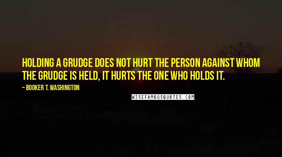 Booker T. Washington Quotes: Holding a grudge does not hurt the person against whom the grudge is held, it hurts the one who holds it.