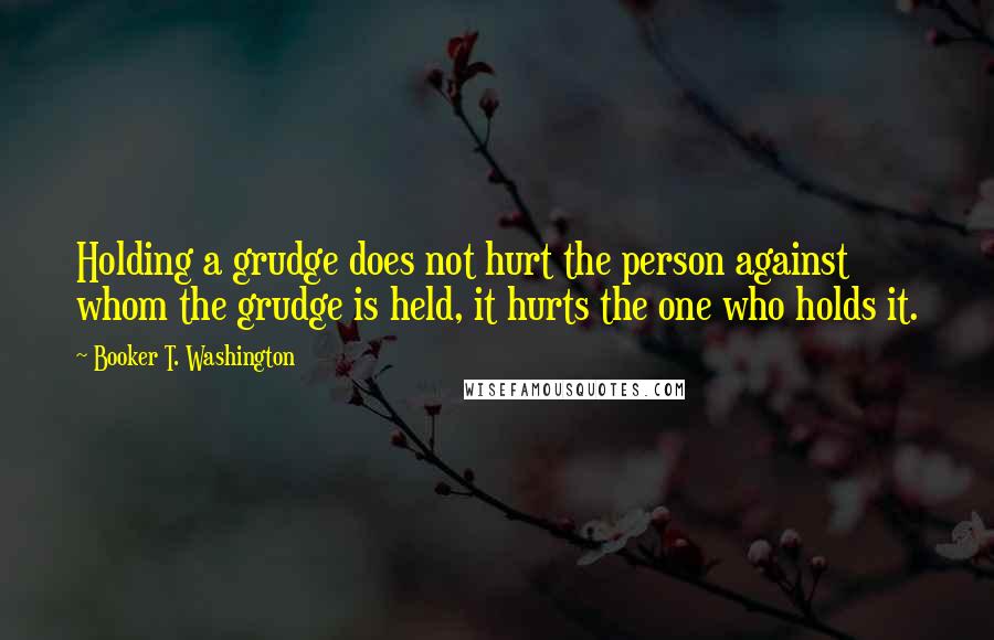 Booker T. Washington Quotes: Holding a grudge does not hurt the person against whom the grudge is held, it hurts the one who holds it.