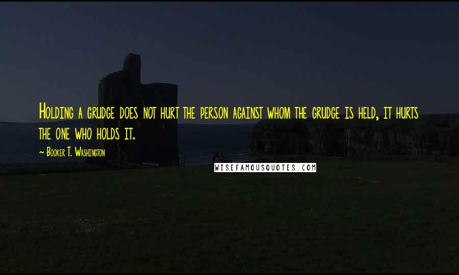 Booker T. Washington Quotes: Holding a grudge does not hurt the person against whom the grudge is held, it hurts the one who holds it.