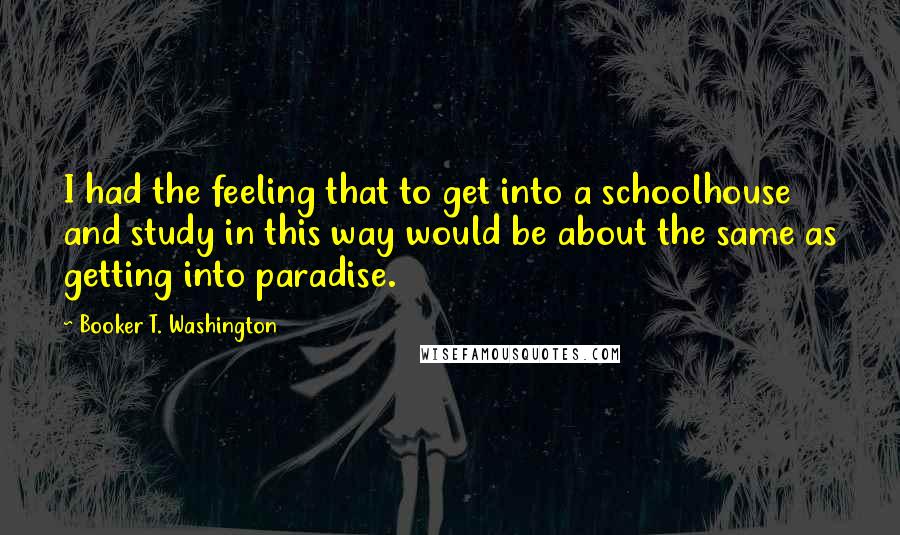Booker T. Washington Quotes: I had the feeling that to get into a schoolhouse and study in this way would be about the same as getting into paradise.
