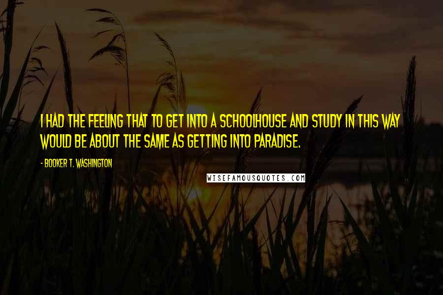 Booker T. Washington Quotes: I had the feeling that to get into a schoolhouse and study in this way would be about the same as getting into paradise.