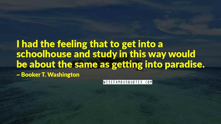 Booker T. Washington Quotes: I had the feeling that to get into a schoolhouse and study in this way would be about the same as getting into paradise.