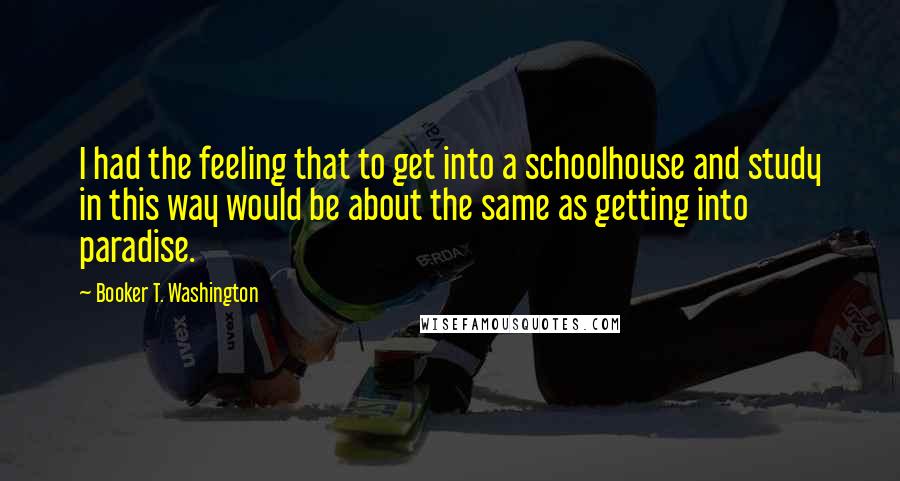 Booker T. Washington Quotes: I had the feeling that to get into a schoolhouse and study in this way would be about the same as getting into paradise.