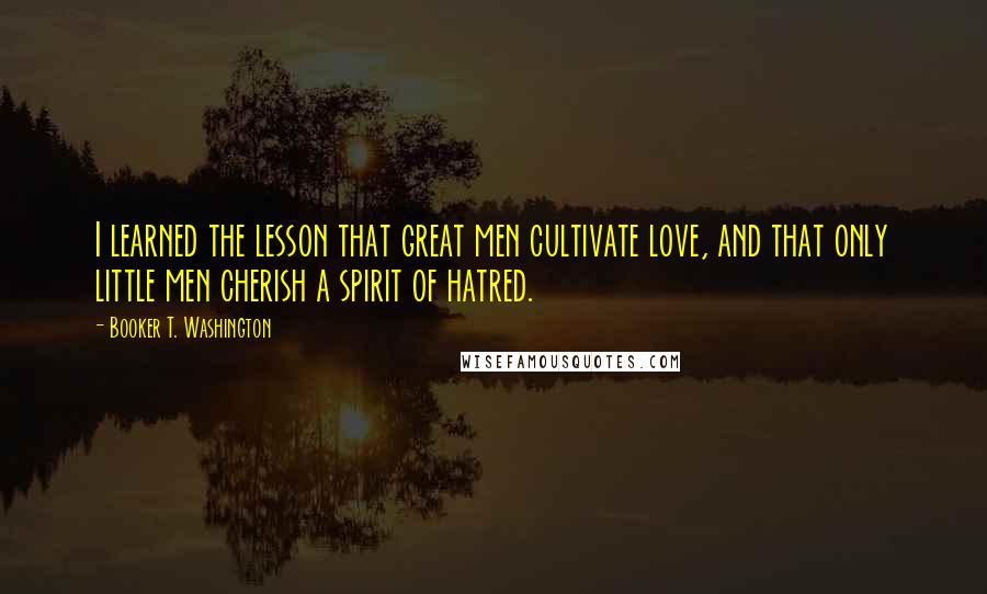 Booker T. Washington Quotes: I learned the lesson that great men cultivate love, and that only little men cherish a spirit of hatred.