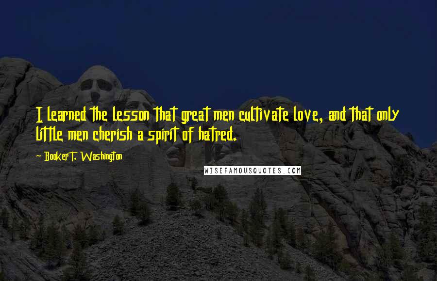 Booker T. Washington Quotes: I learned the lesson that great men cultivate love, and that only little men cherish a spirit of hatred.