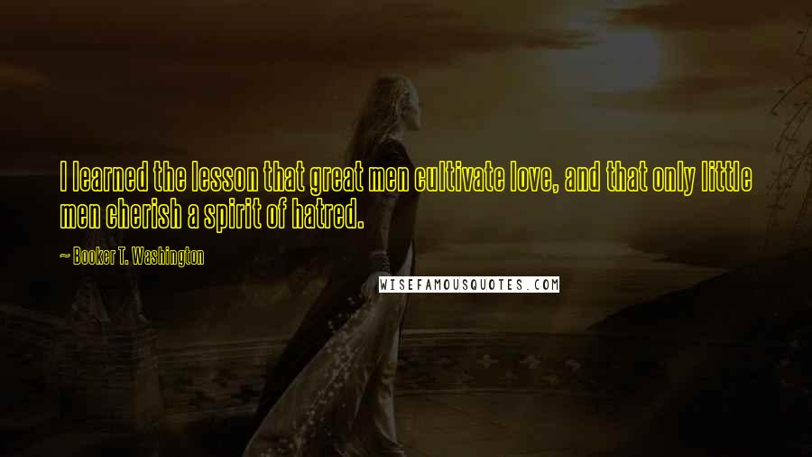 Booker T. Washington Quotes: I learned the lesson that great men cultivate love, and that only little men cherish a spirit of hatred.