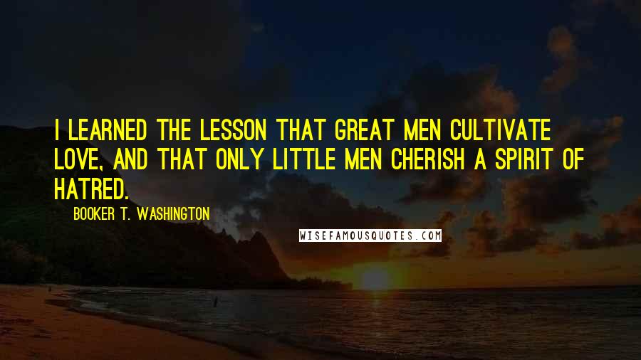 Booker T. Washington Quotes: I learned the lesson that great men cultivate love, and that only little men cherish a spirit of hatred.