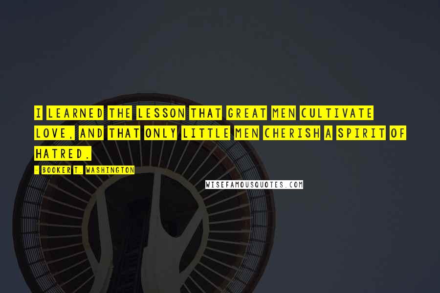 Booker T. Washington Quotes: I learned the lesson that great men cultivate love, and that only little men cherish a spirit of hatred.