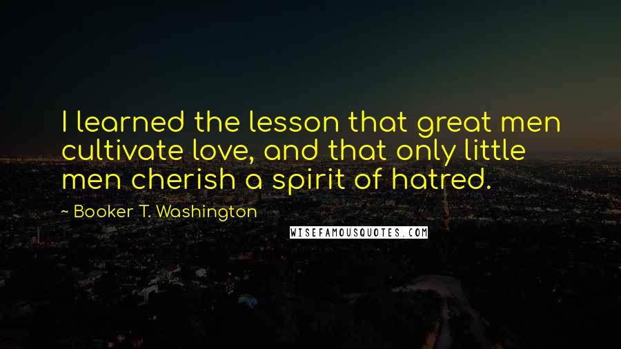 Booker T. Washington Quotes: I learned the lesson that great men cultivate love, and that only little men cherish a spirit of hatred.