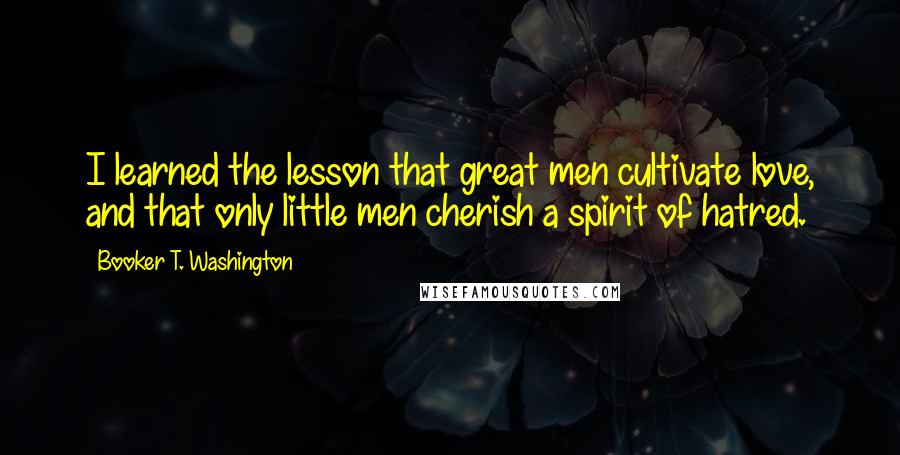 Booker T. Washington Quotes: I learned the lesson that great men cultivate love, and that only little men cherish a spirit of hatred.