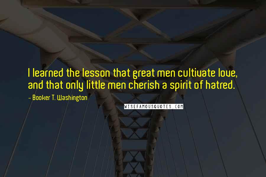 Booker T. Washington Quotes: I learned the lesson that great men cultivate love, and that only little men cherish a spirit of hatred.