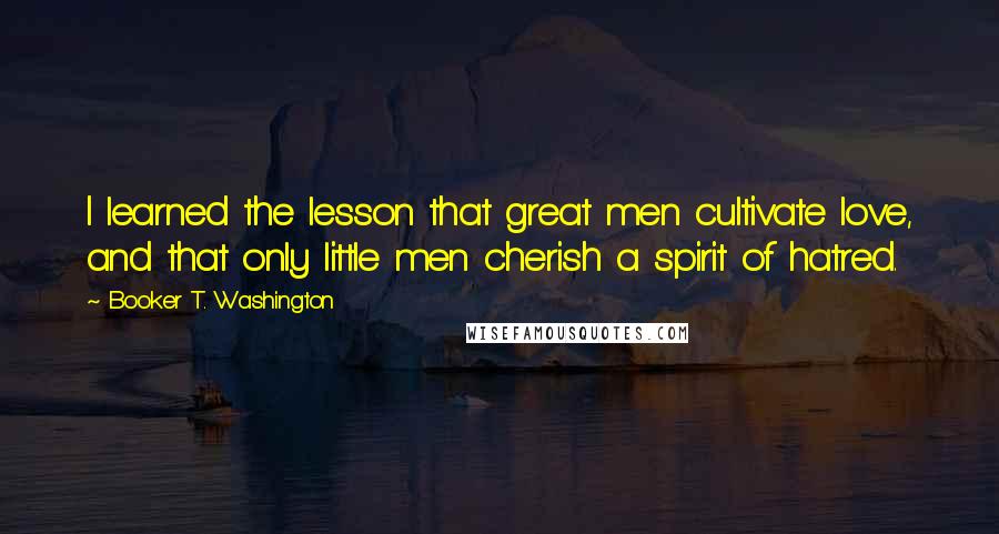 Booker T. Washington Quotes: I learned the lesson that great men cultivate love, and that only little men cherish a spirit of hatred.